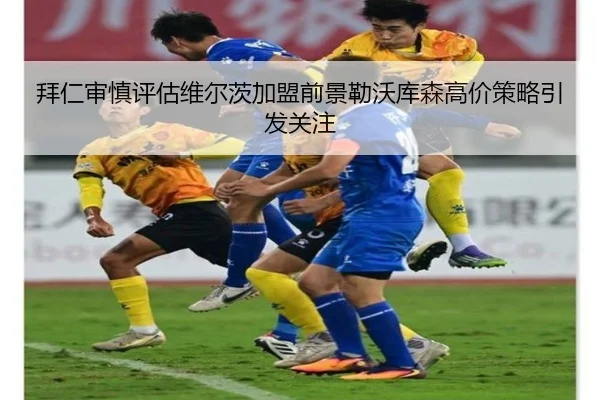 拜仁审慎评估维尔茨加盟前景勒沃库森高价策略引发关注